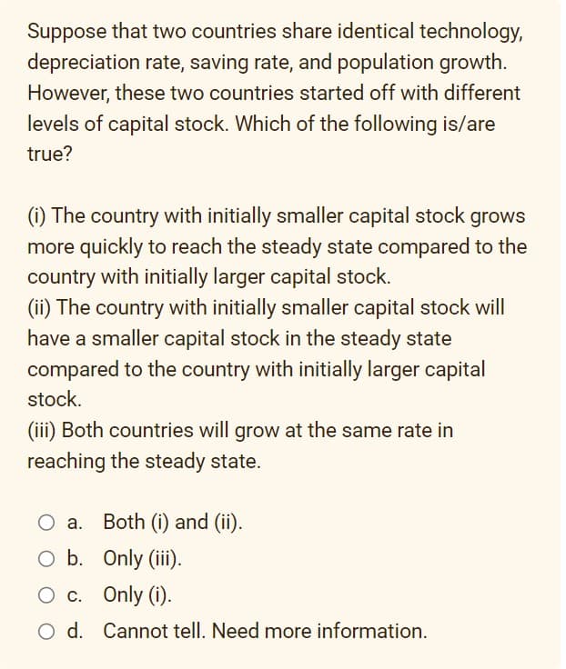 Suppose that two countries share identical technology,
depreciation rate, saving rate, and population growth.
However, these two countries started off with different
levels of capital stock. Which of the following is/are
true?
(i) The country with initially smaller capital stock grows
more quickly to reach the steady state compared to the
country with initially larger capital stock.
(ii) The country with initially smaller capital stock will
have a smaller capital stock in the steady state
compared to the country with initially larger capital
stock.
(iii) Both countries will grow at the same rate in
reaching the steady state.
O a. Both (i) and (ii).
O b. Only (iii).
O c.
Only (i).
O d. Cannot tell. Need more information.