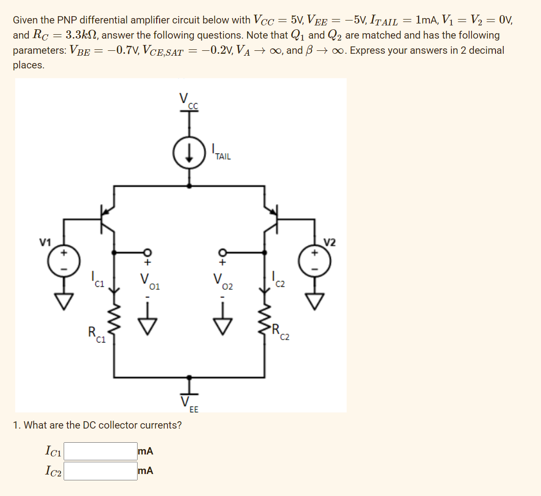 and Rc
parameters: VBE
places.
Given the PNP differential amplifier circuit below with Vcc
3.3k, answer the following questions. Note that
-0.7V, VCE,SAT -0.2V, V₁ → ∞, and
V1
-
Ici
=
1. What are the DC collector currents?
Ic₂
C1
mA
mA
=
EE
TAIL
=
C2
5V, VEE = -5V, ITAIL 1mA, V₁ = V₂ = 0v,
₁ and 2 are matched and has the following
→∞. Express your answers in 2 decimal
V2
=