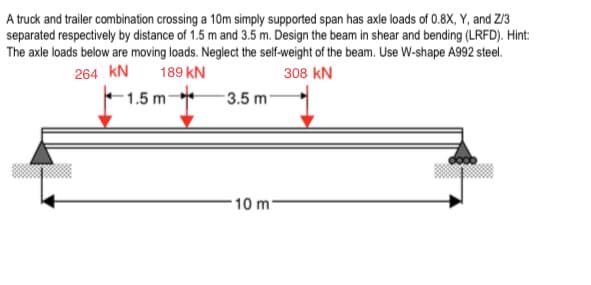 A truck and trailer combination crossing a 10m simply supported span has axle loads of 0.8X, Y, and Z/3
separated respectively by distance of 1.5 m and 3.5 m. Design the beam in shear and bending (LRFD). Hint:
The axle loads below are moving loads. Neglect the self-weight of the beam. Use W-shape A992 steel.
264 kN
189 kN
308 kN
1.5 m
3.5 m
10 m-
