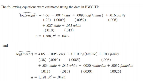 The following equations were estimated using the data in BWGHT:
log(bwght) = 4.66 - 0044 cigs + .0093 log(faminc) + .016 parity
(.0059)
(.22) (.0009)
(.006)
+ .027 male + .055 white
(.010)
(.013)
1,388, R = .0472
and
log(bwght)
4.65 – .0052 cigs + .0110 log(faminc) + .017 parity
(.006)
(.38) (.0010)
(.0085)
+ .034 male + .045 white – .0030 motheduc + .0032 fatheduc
(.011)
(.015)
(.0030)
(.0026)
n = 1,191, R2 = .0493.
%3D
