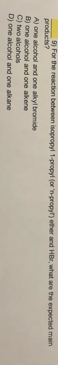 9) For the reaction between isopropyl 1-propyl (or 'n-propyl') ether and HBr, what are the expected main
products?
A) one alcohol and one alkyl bromide
B) one alcohol and one alkene
C) two alcohols
D) one alcohol and one alkane
