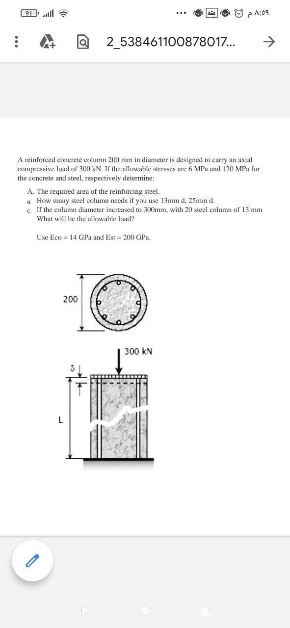 ( 91 ll a
O p A:09
2_538461100878017...
A reinforced concrete column 200 mm in diameter is designed to carry an axial
compressive load of 300 kN. If the allowable stresses are 6 MPa and 120 MPa for
the concrete and steel, respectively determine:
A. The required area of the reinforcing steel.
B. How many steel column needs if you use 13mm d, 25mm d.
c. If the column diameter increased to 300mm, with 20 steel column of 13 mm
What will be the allowable load?
Use Eco = 14 GPa and Est = 200 GPa.
200
300 kN
and
