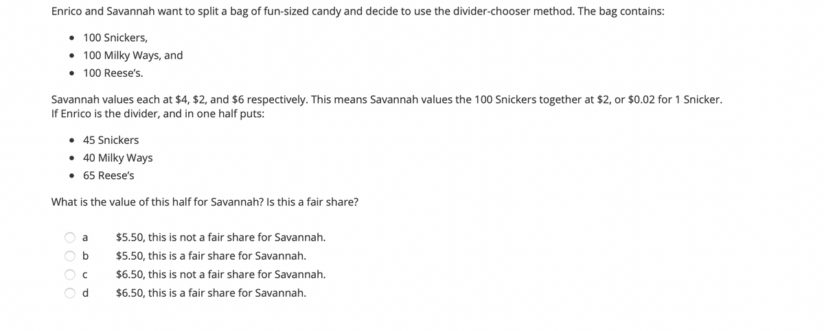 Enrico and Savannah want to split a bag of fun-sized candy and decide to use the divider-chooser method. The bag contains:
• 100 Snickers,
100 Milky Ways, and
• 100 Reese's.
Savannah values each at $4, $2, and $6 respectively. This means Savannah values the 100 Snickers together at $2, or $0.02 for 1 Snicker.
If Enrico is the divider, and in one half puts:
• 45 Snickers
• 40 Milky Ways
• 65 Reese's
What is the value of this half for Savannah? Is this a fair share?
a
$5.50, this is not a fair share for Savannah.
$5.50, this is a fair share for Savannah.
C
$6.50, this is not a fair share for Savannah.
d
$6.50, this is a fair share for Savannah.
O O O
