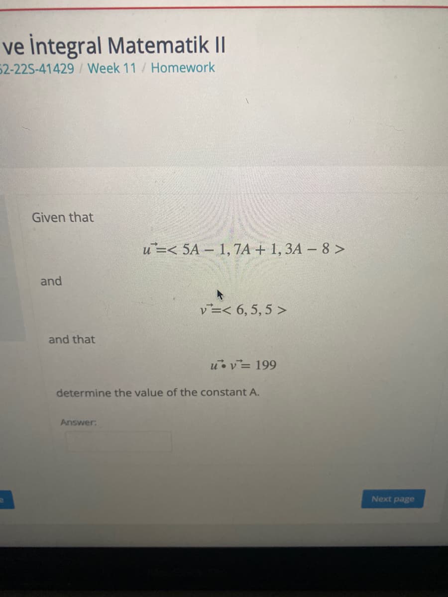 ve İntegral Matematik II
52-22S-41429/ Week 11/ Homework
Given that
u=< 5A 1, 7A + 1, 3A – 8 >
and
レー< 6,5,5>
and that
uvー 199
determine the value of the constant A.
Answer:
Next page
