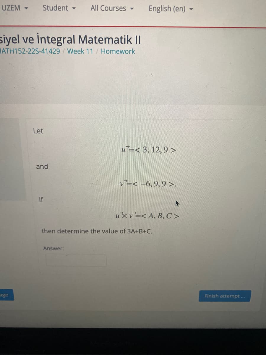 UZEM -
Student -
All Courses
English (en)
siyel ve İntegral Matematik II
MATH152-22S-41429 /Week 11 / Homework
Let
u=< 3, 12, 9 >
and
v=< -6, 9, 9 >.
If
uX v=< A, B, C >
then determine the value of 3A+B+C.
Answer:
age
Finish attempt...
