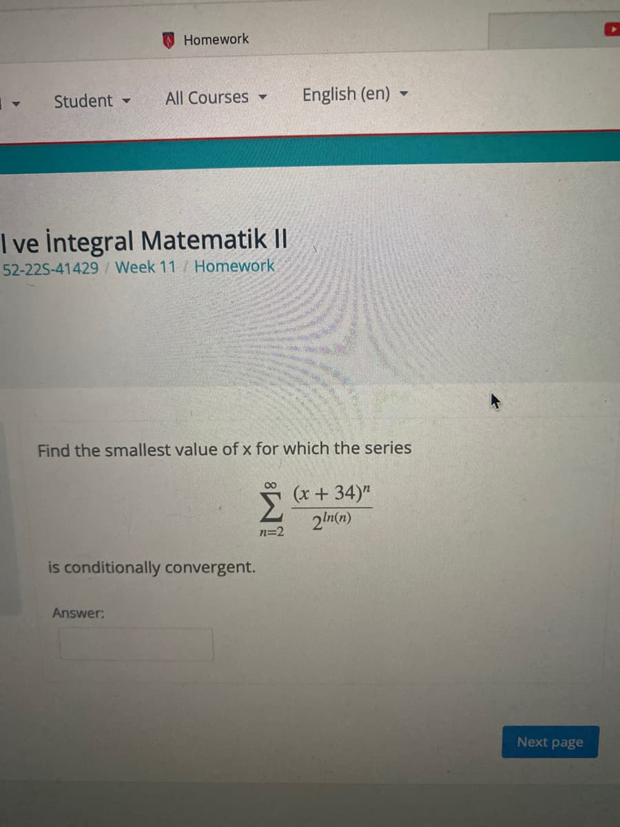 Homework
Student -
All Courses
English (en)
I ve İntegral Matematik II
52-22S-41429/Week 11/ Homework
Find the smallest value of x for which the series
00
Σ
(x +34)"
2ln(n)
n=2
is conditionally convergent.
Answer:
Next page
