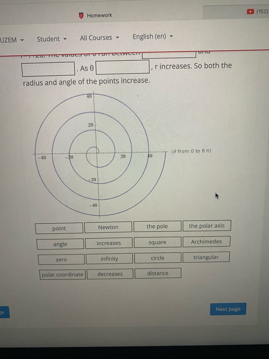 (152)
O Homework
UZEM -
Student -
All Courses -
English (en)
As 0
r increases. So both the
radius and angle of the points increase.
20
(8 from 0 to8 7)
-40
20
20
40
20
40
Newton
the pole
the polar axis
point
angle
increases
square
Archimedes
infinity
circle
triangular
zero
polar coordinate
decreases
distance
Next page
ge
