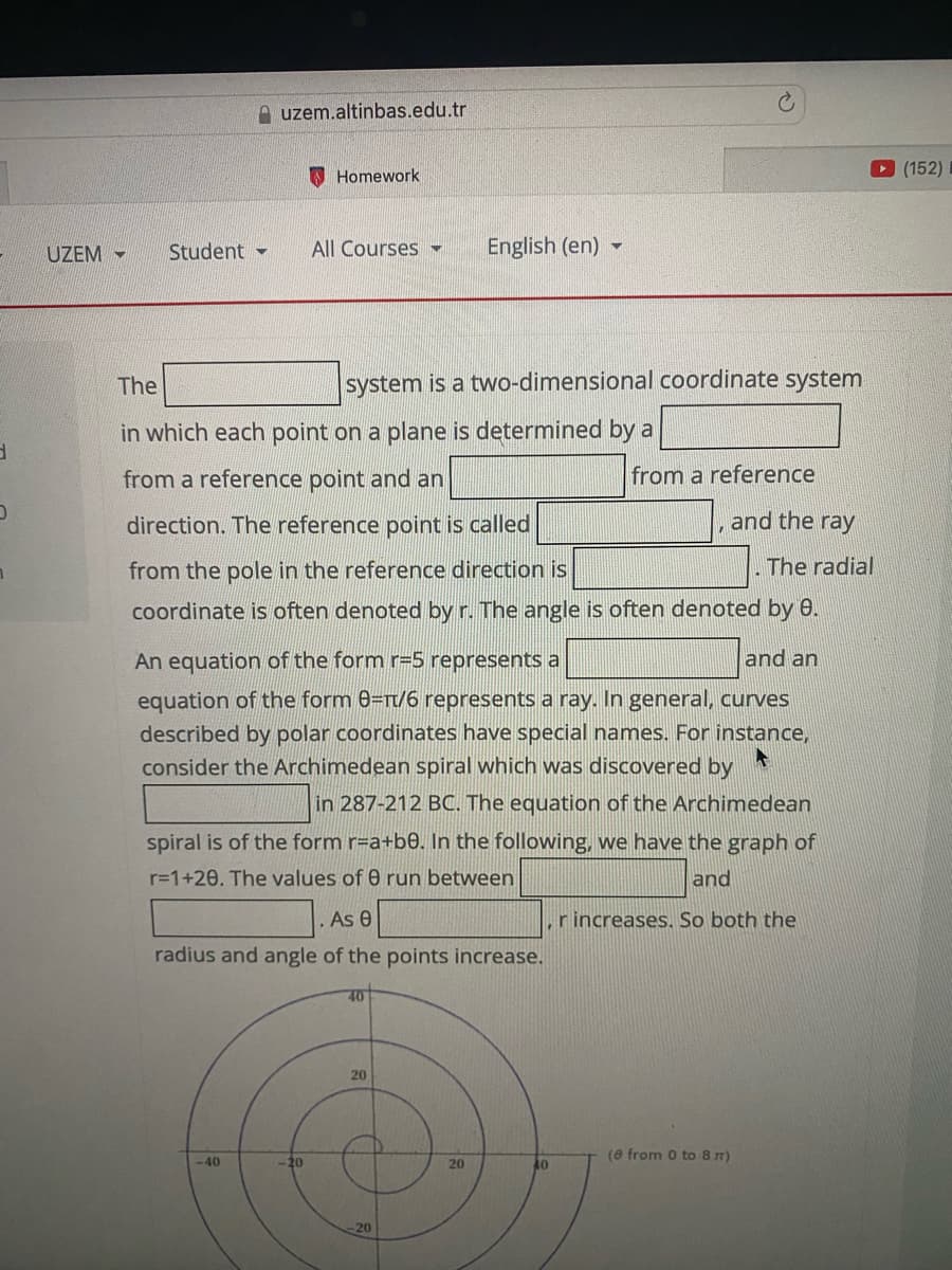 A uzem.altinbas.edu.tr
O Homework
(152)
UZEM -
Student -
All Courses -
English (en) -
The
system is a two-dimensional coordinate system
in which each point on a plane is determined by a
from a reference point and an
from a reference
direction. The reference point is called
and the ray
from the pole in the reference direction is
The radial
coordinate is often denoted by r. The angle is often denoted by 0.
An equation of the form r=5 represents a
and an
equation of the form 0=rt/6 represents a ray. In general, curves
described by polar coordinates have special names. For instance,
consider the Archimedean spiral which was discovered by
in 287-212 BC. The equation of the Archimedean
spiral is of the form r=a+b0. In the following, we have the graph of
r=1+20. The values of 0 run between
and
As e
r increases. So both the
radius and angle of the points increase.
40
20
(e from 0 to 8 m)
-40
-20
20
40
20
