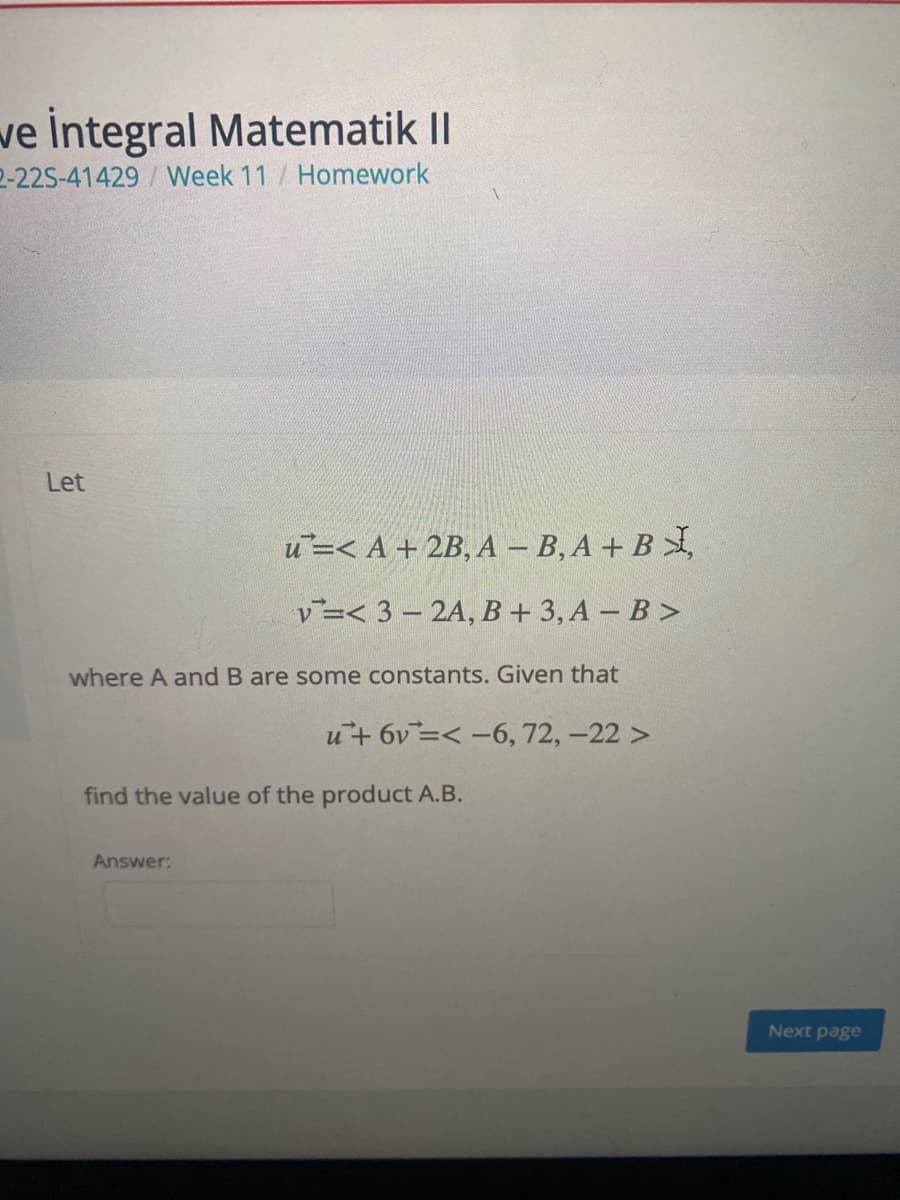 we İntegral Matematik II
2-22S-41429/Week 11 / Homework
Let
и-< А +2B, А - В, А + В ,
v3< 3 -2A, В + 3, А - В >
where A and B are some constants. Given that
u+ 6v=< -6, 72, -22 >
find the value of the product A.B.
Answer:
Next page
