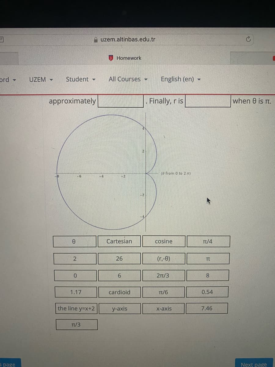 uzem.altinbas.edu.tr
O Homework
ord -
UZEM -
Student -
All Courses
English (en) -
approximately
Finally, r is
when 0 is Tt.
e from 0 to 2m)
26
-4
+2
Cartesian
cosine
Tt/4
26
(r.-0)
TT
2n/3
8.
1.17
cardioid
T/6
0.54
the line y=x+2
у-аxis
X-axis
7.46
Tt/3
s page
Next page
