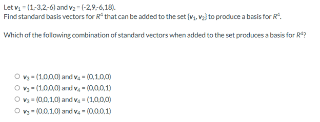 Let v, = (1,3,2-6) and v2 = (-2,9,-6,18).
Find standard basis vectors for R“ that can be added to the set {V1. V2} to produce a basis for R*.
Which of the following combination of standard vectors when added to the set produces a basis for R*?
O v3 = (1,0,0,0) and v4 = (0,1,0,0)
V3 = (1,0,0,0) and v4 = (0,0,0,1)
O v3 = (0,0,1,0) and v4 = (1,0,0,0)
O v3 = (0,0,1,0) and v4 = (0,0,0,1)
%3D
%3!
