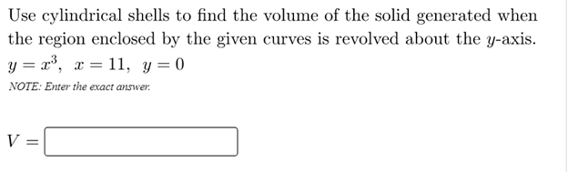 Use cylindrical shells to find the volume of the solid generated when
the region enclosed by the given curves is revolved about the y-axis.
y = x³, x = 11, y = 0
NOTE: Enter the exact answer.
V =
