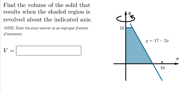 Find the volume of the solid that
results when the shaded region is
revolved about the indicated axis.
NOTE: Enter the exact answer as an improper fraction
if necessary.
16
y = 17 – 2x
V =
16
