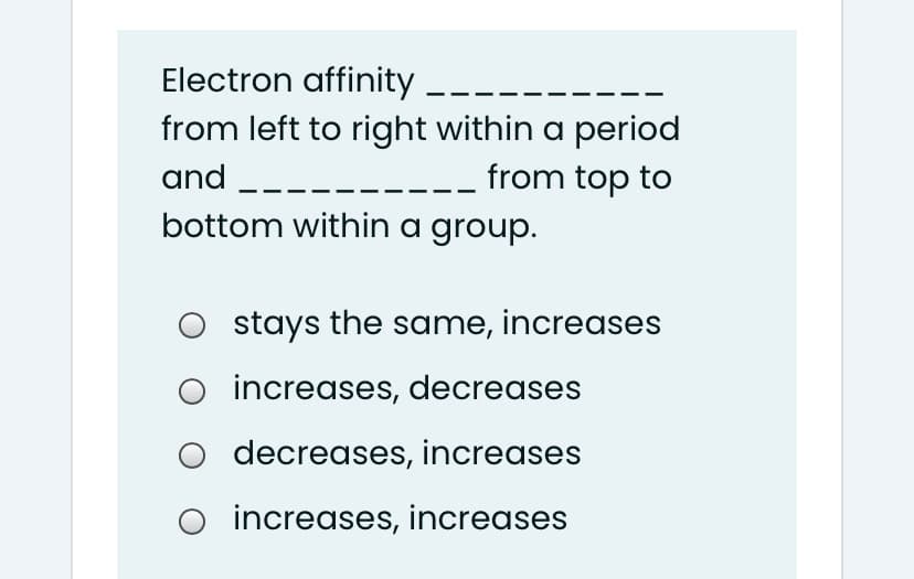 Electron affinity ----
from left to right within a period
from top to
and --
bottom within a group.
O stays the same, increases
increases, decreases
O decreases, increases
O increases, increases
