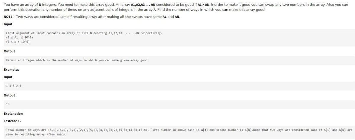 You have an array of N integers. You need to make this array good. An array A1,A2,A3... AN considered to be good if A1 > AN. Inorder to make it good you can swap any two numbers in the array. Also you can
perform this operation any number of times on any adjacent pairs of integers in the array A. Find the number of ways in which you can make this array good.
NOTE - Two ways are considered same if resulting array after making all the swaps have same A1 and AN.
Input
First argument of input contains an array of size N denoting A1, A2, A3
(1 ≤ A1 ≤ 10^4)
(1 ≤ N≤ 10^5)
Output
Return an integer which is the number of ways in which you can make given array good.
Examples
Input
143 25
Output
10
AN respectively.
Explanation
Testcase 1-
Total number of ways are (5,1),(4,1),(3,1),(2,1), (5,2), (4,2), (3,2), (5,3), (4,3), (5,4). First number in above pair is A[1] and second number is A[N].Note that two ways are considered same if A[1] and A[N] are
same in resulting array after swaps.