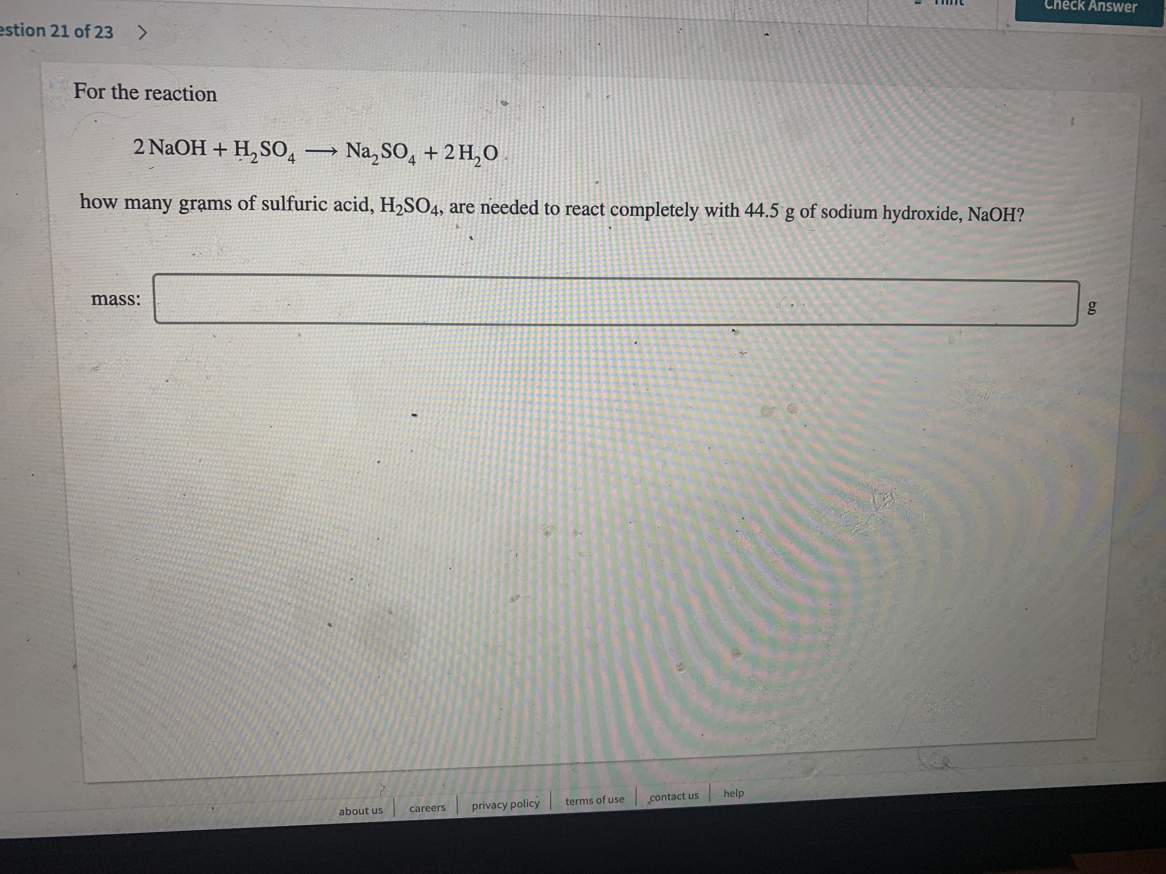 Check Answer
estion 21 of 23 >
For the reaction
2 NaOH + H, S0, Na, SO, + 2 H,O
how many grạms of sulfuric acid, H2SO4, are needed to react completely with 44.5 g of sodium hydroxide, NaOH?
mass:
help
terms of use
contact us
careers
privacy policy
about us
