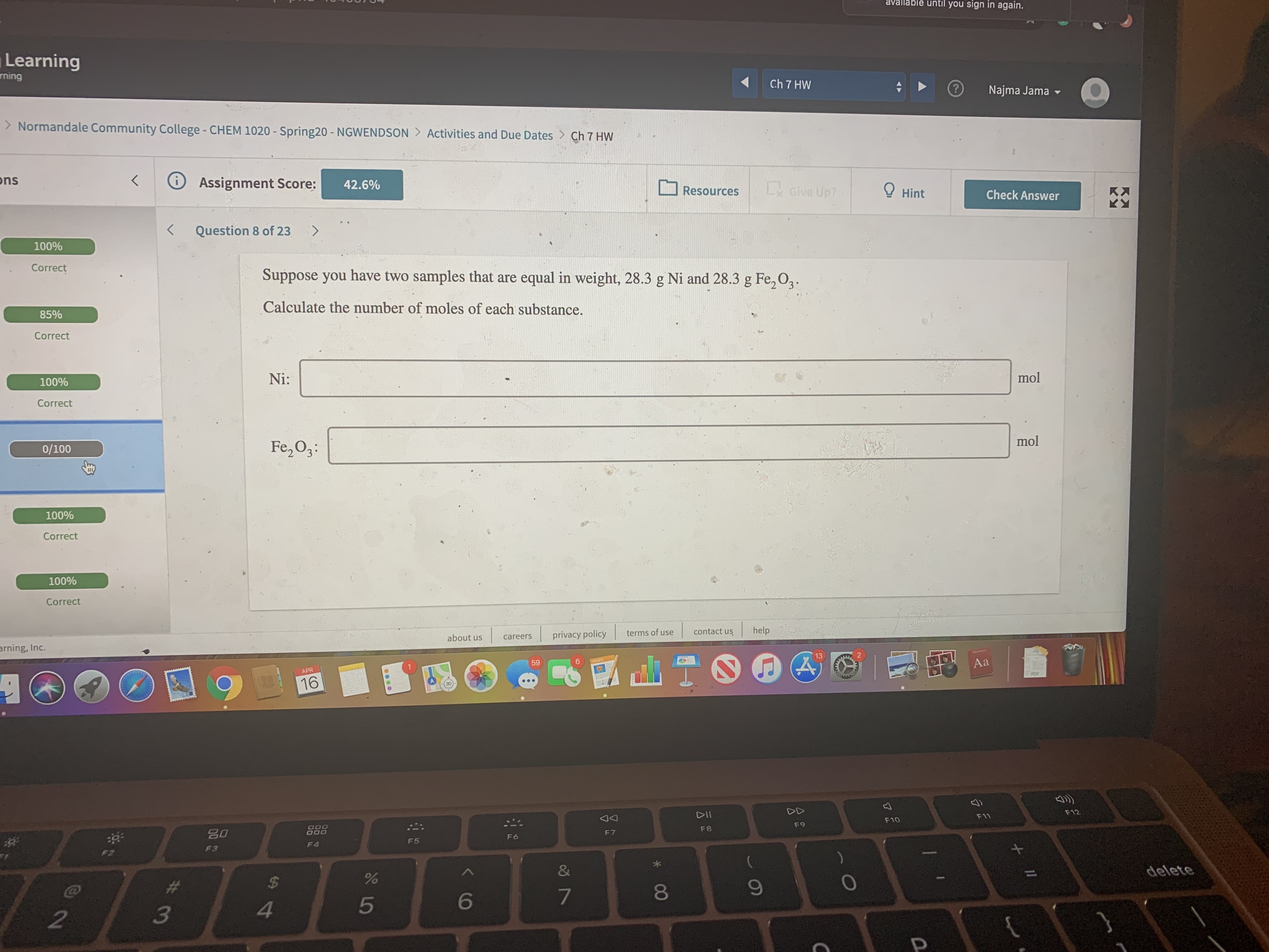 avallablé until you sign in again.
Learning
rning
Ch 7 HW
Najma Jama -
> Normandale Community College - CHEM 1020 - Spring20 - NGWENDSON > Activities and Due Dates > Ch 7 HW
ons
く
O Assignment Score:
42.6%
L Give Up?
O Hint
Resources
Check Answer
く
Question 8 of 23
100%
Correct
Suppose you have two samples that are equal in weight, 28.3 g Ni and 28.3 g Fe, O2.
Calculate the number of moles of each substance.
85%
Correct
100%
Ni:
mol
Correct
mol
0/100
Fe,O3:
100%
Correct
100%
Correct
privacy policy
terms of use
contact us
help
about us
careers
arning, Inc.
13
59
6.
Aa
APR
PDF
16
DD
F12
DII
F11
F10
F9
F8
F6
F5
F4
F3
F2
delete
24
4.
* CO
