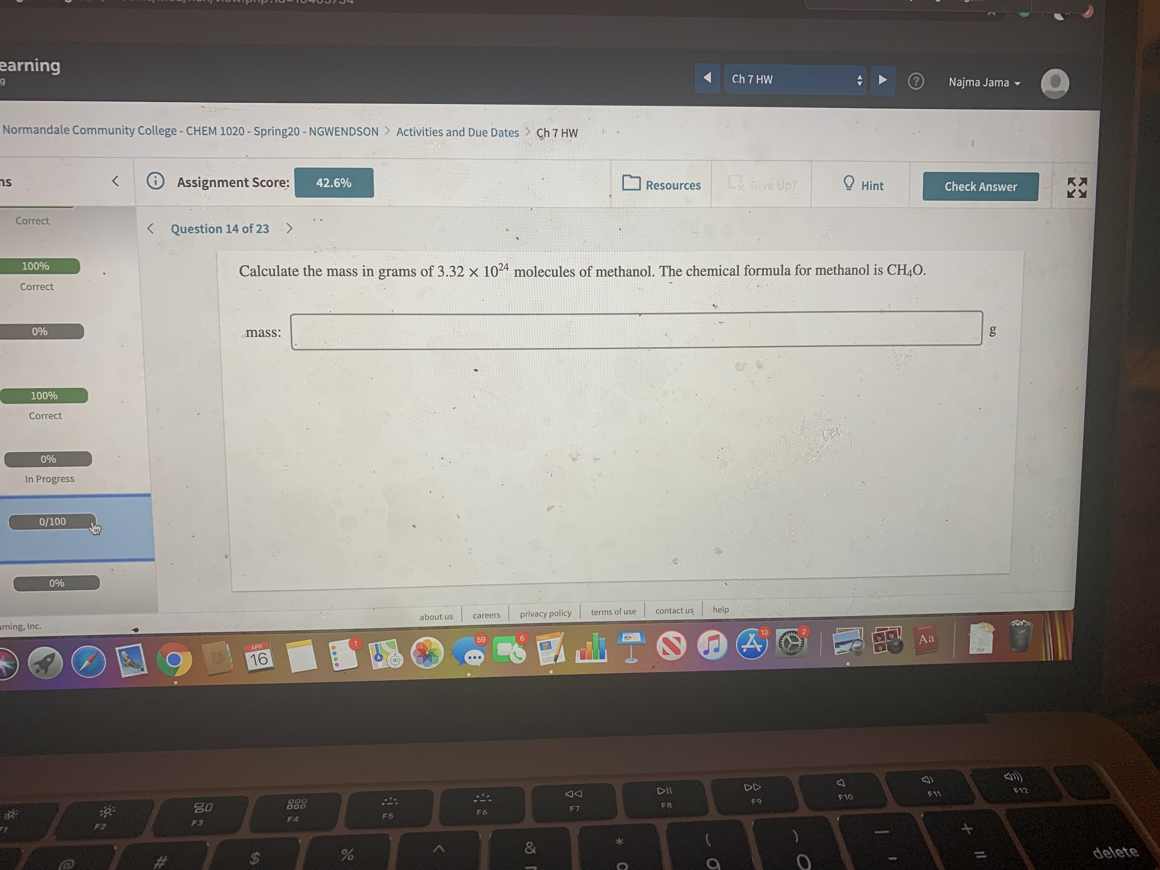 earning
Ch 7 HW
Najma Jama -
Normandale Community College - CHEM 1020 - Spring20 - NGWENDSON > Activities and Due Dates > Ch 7 HW
ns
Assignment Score:
42.6%
Resources
L Give Up?
Hint
K:
K.
Check Answer
Correct
Question 14 of 23
<>
100%
Calculate the mass in grams of 3.32 x 1024 molecules of methanol. The chemical formula for methanol is CH4O.
Correct
0%
mass:
100%
Correct
0%
In Progress
0/100
0%
arning, Inc.
about us
privacy policy
terms of use
contact us
help
careers
59
6.
13
Dhetioners
PAGES
APR
Aa
16
PDF
DII
F10
F11
F12
F7
F8
F9
F3
F4
F5
F6
F2
%$4
&
delete
