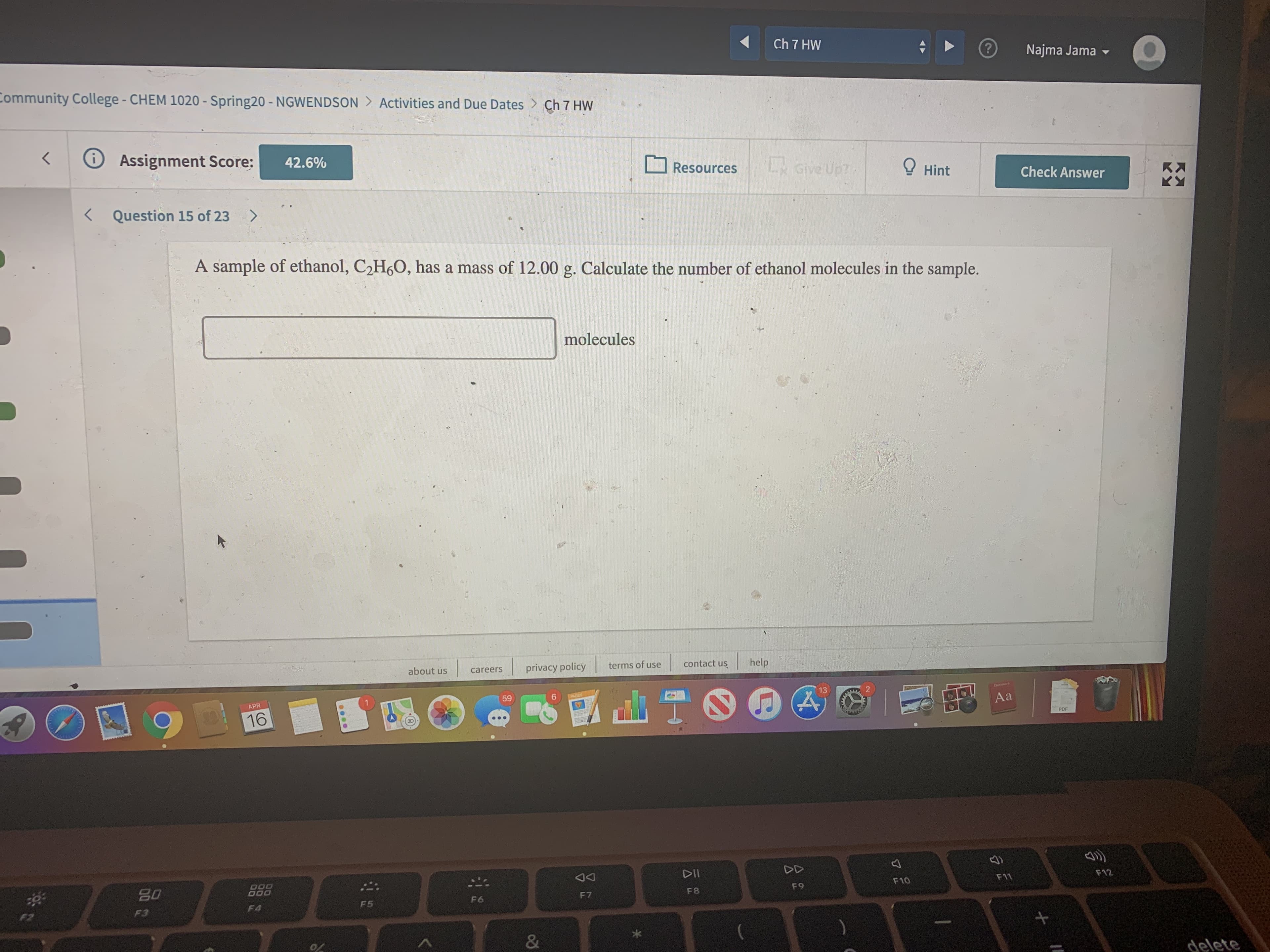 Ch 7 HW
Najma Jama -
Community College- CHEM 1020 - Spring20 - NGWENDSON > Activities and Due Dates > Ch 7 HW
Assignment Score:
42.6%
Give Up?
O Hint
Resources
Check Answer
Kス
< Question 15 of 23
<.
A sample of ethanol, C2H6O, has a mass of 12.00 g. Calculate the number of ethanol molecules in the sample.
molecules
terms of use
contact us
help
about us
privacy policy
careers
13
59
6.
Aa
APR
PDF
16
DD
DII
F12
F11
F10
F9
F8
80
F7
F6
F5
F4
F3
F2
&
delete
