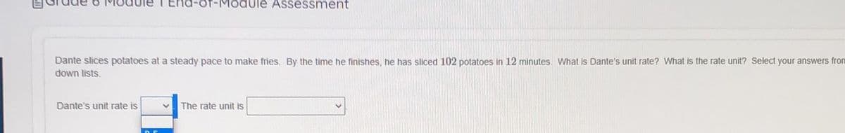 End-of-Module Assessment
Dante slices potatoes at a steady pace to make fries, By the time he finishes, he has sliced 102 potatoes in 12 minutes. What is Dante's unit rate? What is the rate unit? Select your answers from
down lists.
Dante's unit rate is
The rate unit is
