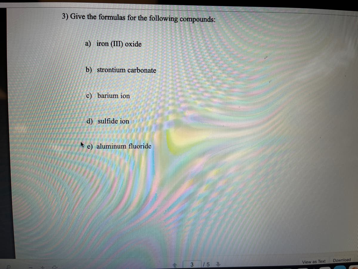 3) Give the formulas for the following compounds:
a) iron (III) oxide
b) strontium carbonate
c) barium ion
d) sulfide ion
e) aluminum fluoride
Download
View as Text
3.
15
