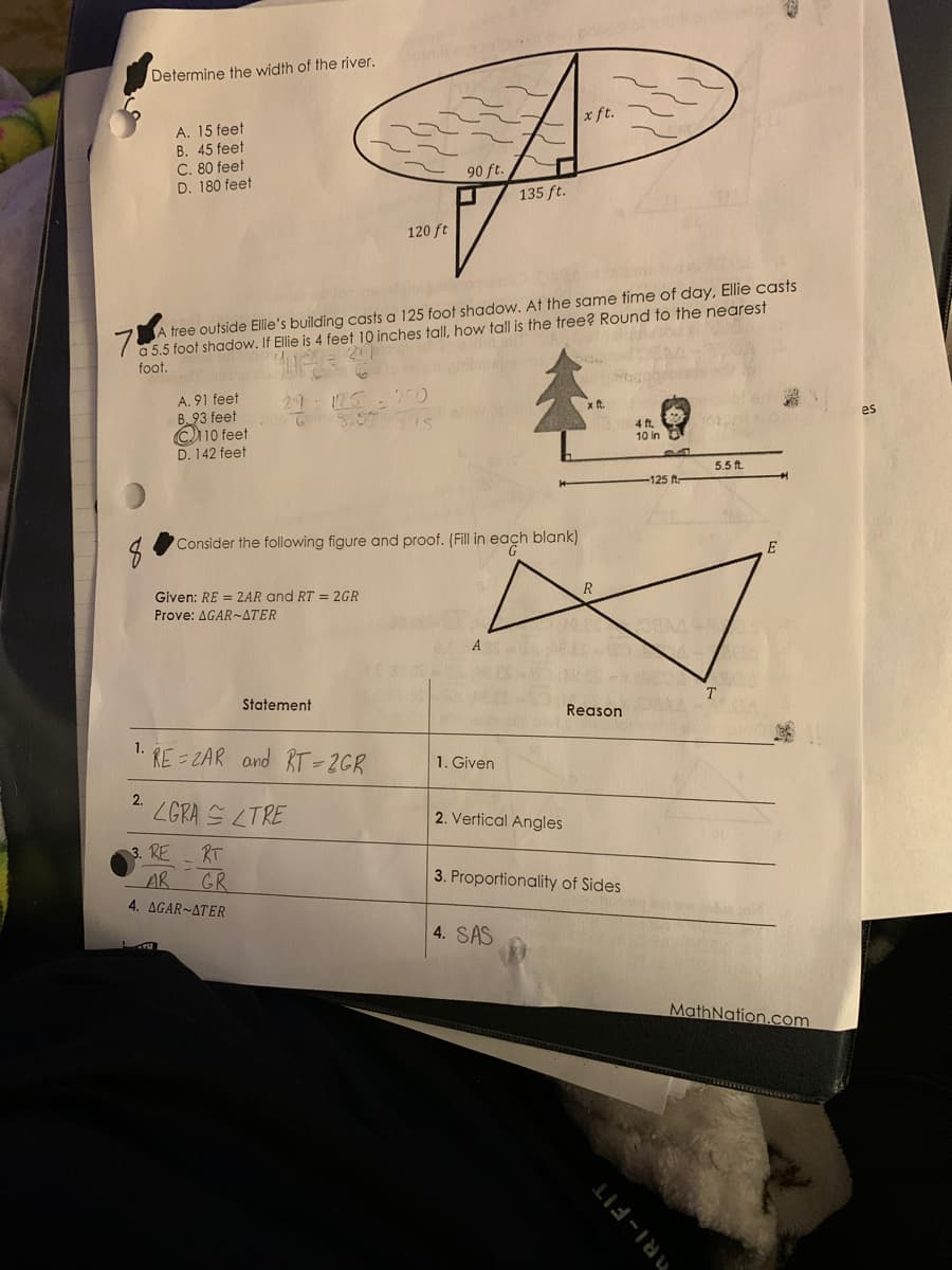 Determine the width of the river.
x ft.
A. 15 feet
B. 45 feet
C. 80 feet
D. 180 feet
90 ft.
135 ft.
120 ft
7 a 5.5 foot shadow. If Ellie is 4 feet 10 inches tall, how tall is the tree? Round to the nearest
foot.
A tree outside Ellie's building casts a 125 foot shadow. At the same time of day, Ellie casts
A. 91 feet
B 93 feet
C10 feet
D. 142 feet
29
125
250
es
4 ft.
10 in
5.5 ft.
125 t-
Consider the following figure and proof. (Fill in each blank)
Given: RE = 2AR and RT = 2GR
R
Prove: ΔGAR ~ΔTER
A
Statement
Reason
1.
RE = ZAR and RT-2GR
1. Given
2.
ZGRA S LTRE
2. Vertical Angles
3. RE
RT
AR GR
4. ΔGAR-ΔTER
3. Proportionality of Sides
4. SAS
MathNation.com
RI-FIT
