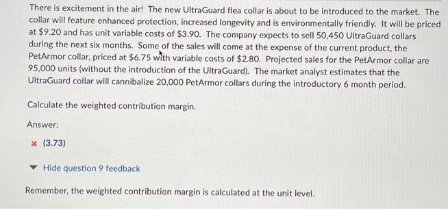 There is excitement in the air! The new UltraGuard flea collar is about to be introduced to the market. The
collar will feature enhanced protection, increased longevity and is environmentally friendly. It will be priced
at $9.20 and has unit variable costs of $3.90. The company expects to sell 50,450 UltraGuard collars
during the next six months. Some of the sales will come at the expense of the current product, the
PetArmor collar, priced at $6.75 with variable costs of $2.80. Projected sales for the PetArmor collar are
95,000 units (without the introduction of the UltraGuard). The market analyst estimates that the
UltraGuard collar will cannibalize 20,000 PetArmor collars during the introductory 6 month period.
Calculate the weighted contribution margin.
Answer:
x (3.73)
Hide question 9 feedback
Remember, the weighted contribution margin is calculated at the unit level.