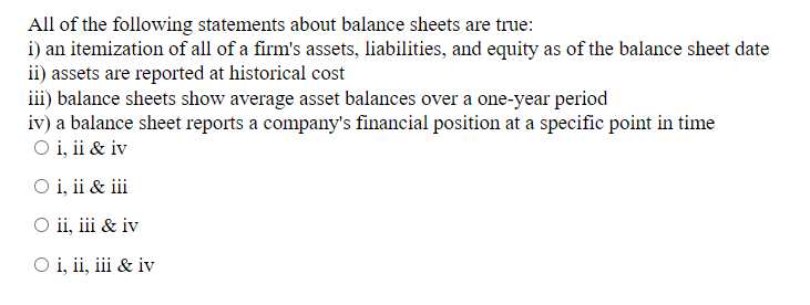 All of the following statements about balance sheets are true:
i) an itemization of all of a firm's assets, liabilities, and equity as of the balance sheet date
ii) assets are reported at historical cost
iii) balance sheets show average asset balances over a one-year period
iv) a balance sheet reports a company's financial position at a specific point in time
O i, ii & iv
○ i, ii & iii
O ii, iii & iv
O i, ii, iii & iv