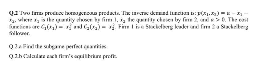 Q.2 Two firms produce homogeneous products. The inverse demand function is: p(x₁, x₂) = a - X₁ -
x2, where x₁ is the quantity chosen by firm 1, x₂ the quantity chosen by firm 2, and a > 0. The cost
functions are C₁ (x₁) = x² and C₂(x₂) = x2. Firm 1 is a Stackelberg leader and firm 2 a Stackelberg
follower.
Q.2.a Find the subgame-perfect quantities.
Q.2.b Calculate each firm's equilibrium profit.