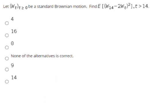 Let (We)ezo be a standard Brownian motion. Find E [ (W14-2W¢)²],t>14.
4
16
None of the alternatives is correct.
14
