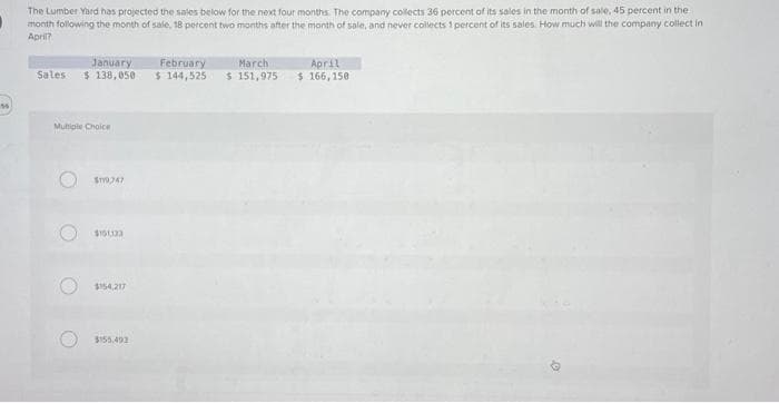 16
The Lumber Yard has projected the sales below for the next four months. The company collects 36 percent of its sales in the month of sale, 45 percent in the
month following the month of sale, 18 percent two months after the month of sale, and never collects 1 percent of its sales. How much will the company collect in
April?
January
Sales $ 138,050
Multiple Choice
O
STY9747
$151123
$154,217
$155.493
March
February
$ 144,525 $ 151,975
April
$ 166,150