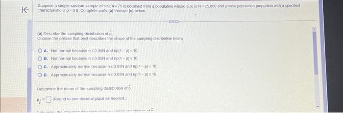 K
Suppose a simple random sample of size n=75 is obtained from a population whose size is N 25.000 and whose population proportion with a specified
characteristic isp-08 Complete parts (a) through (c) below.
(a) Describe the sampling distribution of p
Choose the phrase that best describes the shape of the sampling distribution below
OA. Not normat because ns0 05N and np(1-p) 10
OB. Not normal because n 50 05N and np(T-p) 2 10
OC. Approximately normal because ns0.05N and np(1-p)- 10
OD. Approximately normal because ns0.05N and op(1-P)210)
Determine the mean of the sampling distribution of
of p
(Round to one decimal place as needed.)
Pe
in the bandaid dresntina nd