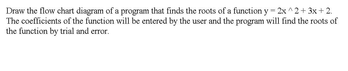 Draw the flow chart diagram of a program that finds the roots of a function y 2x ^2+ 3x+ 2.
The coefficients of the function will be entered by the user and the program will find the roots of
the function by trial and error.
