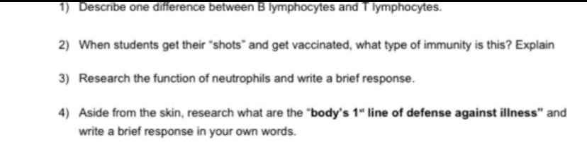 1) Describe one difference between B lymphocytes and T lymphocytes.
2) When students get their "shots" and get vaccinated, what type of immunity is this? Explain
3) Research the function of neutrophils and write a brief response.
4) Aside from the skin, research what are the "body's 1" line of defense against illness" and
write a brief response in your own words.
