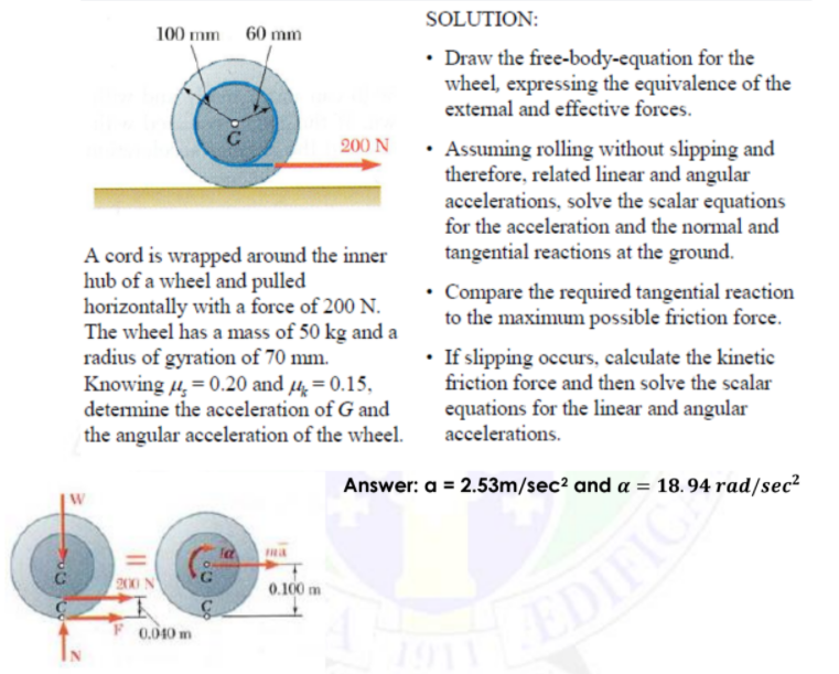 SOLUTION:
100 mm 60 mm
• Draw the free-body-equation for the
wheel, expressing the equivalence of the
extemal and effective forces.
200 N
• Assuming rolling without slipping and
therefore, related linear and angular
accelerations, solve the scalar equations
for the acceleration and the normal and
A cord is wrapped around the inner
hub of a wheel and pulled
horizontally with a force of 200 N.
The wheel has a mass of 50 kg and a
radius of gyration of 70 mm.
Knowing µ, = 0.20 and µ, = 0.15,
determine the acceleration of G and
tangential reactions at the ground.
Compare the required tangential reaction
to the maximum possible friction force.
• If slipping occurs, calculate the kinetic
friction force and then solve the scalar
equations for the linear and angular
accelerations.
the angular acceleration of the wheel.
Answer: a = 2.53m/sec2 and a = 18.94 rad/sec²
la
ma
2000 N
0.100 m
EDIFIC
0.010 m
