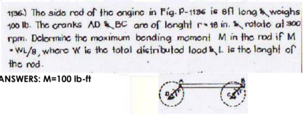 1136.) Tho sido rod of the ongine in Fig. P-1136 is 8f long woighs
100 lb. The cranks AD BC aro of longht r 18 in. rotate at 300
rpm. Delorminc the moximum bonding momont M in the rod if M
• WL/8, whero w ic the total dictributod load L ie the langht of
the nod.
ANSWERS: M=100 Ib-ft
