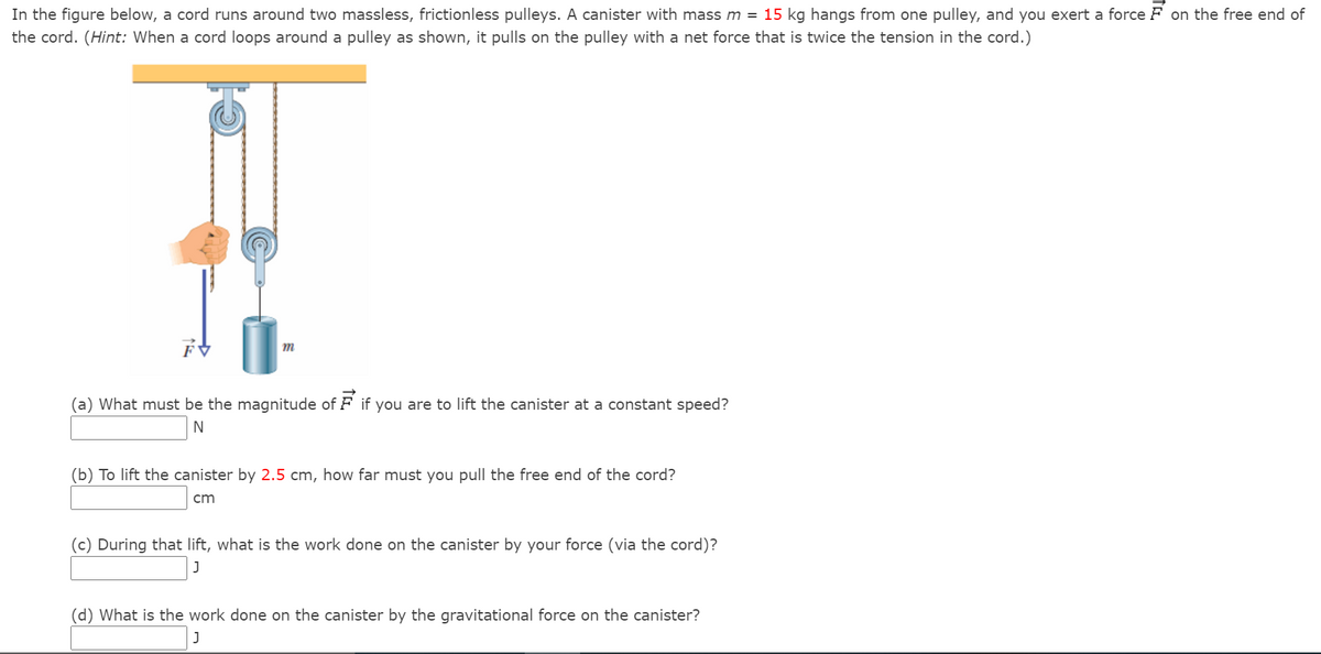 In the figure below, a cord runs around two massless, frictionless pulleys. A canister with mass m = 15 kg hangs from one pulley, and you exert a force F on the free end of
the cord. (Hint: When a cord loops around a pulley as shown, it pulls on the pulley with a net force that is twice the tension in the cord.)
m
(a) What must be the magnitude of F if you are to lift the canister at a constant speed?
(b) To lift the canister by 2.5 cm, how far must you pull the free end of the cord?
cm
(c) During that lift, what is the work done on the canister by your force (via the cord)?
(d) What is the work done on the canister by the gravitational force on the canister?
