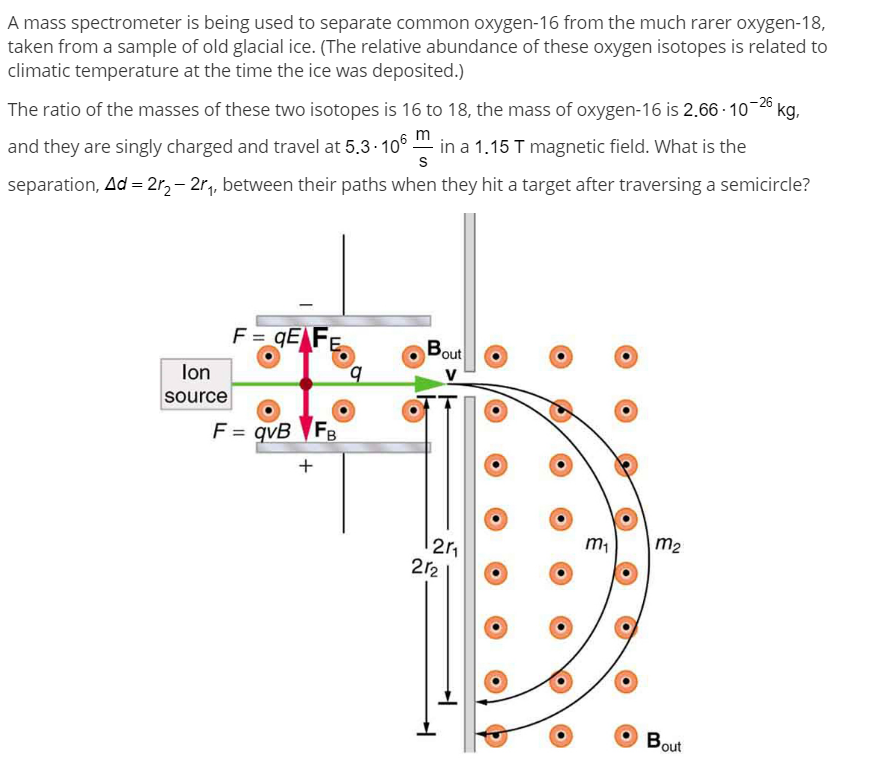 A mass spectrometer is being used to separate common oxygen-16 from the much rarer oxygen-18,
taken from a sample of old glacial ice. (The relative abundance of these oxygen isotopes is related to
climatic temperature at the time the ice was deposited.)
The ratio of the masses of these two isotopes is 16 to 18, the mass of oxygen-16 is 2.66 - 10- kg,
and they are singly charged and travel at 5,3- 106 in a 1.15 T magnetic field. What is the
separation, Ad = 2r, – 2r, between their paths when they hit a target after traversing a semicircle?
F = qE F
Bout
lon
V
source
F = qvB FB
+
m2
2r2
Bout
