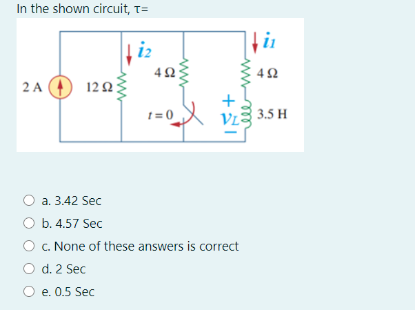 In the shown circuit, T=
2 A (4
12 :
t = 0
VI2 3.5 H
a. 3.42 Sec
O b. 4.57 Sec
O c. None of these answers is correct
O d. 2 Sec
e. 0.5 Sec
all
+
