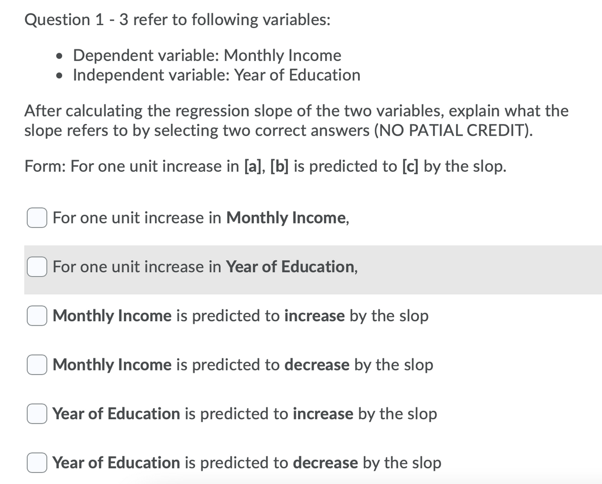 Question 1 - 3 refer to following variables:
• Dependent variable: Monthly Income
• Independent variable: Year of Education
After calculating the regression slope of the two variables, explain what the
slope refers to by selecting two correct answers (NO PATIAL CREDIT).
Form: For one unit increase in [a], [b] is predicted to [c] by the slop.
For one unit increase in Monthly Income,
For one unit increase in Year of Education,
Monthly Income is predicted to increase by the slop
Monthly Income is predicted to decrease by the slop
Year of Education is predicted to increase by the slop
Year of Education is predicted to decrease by the slop
