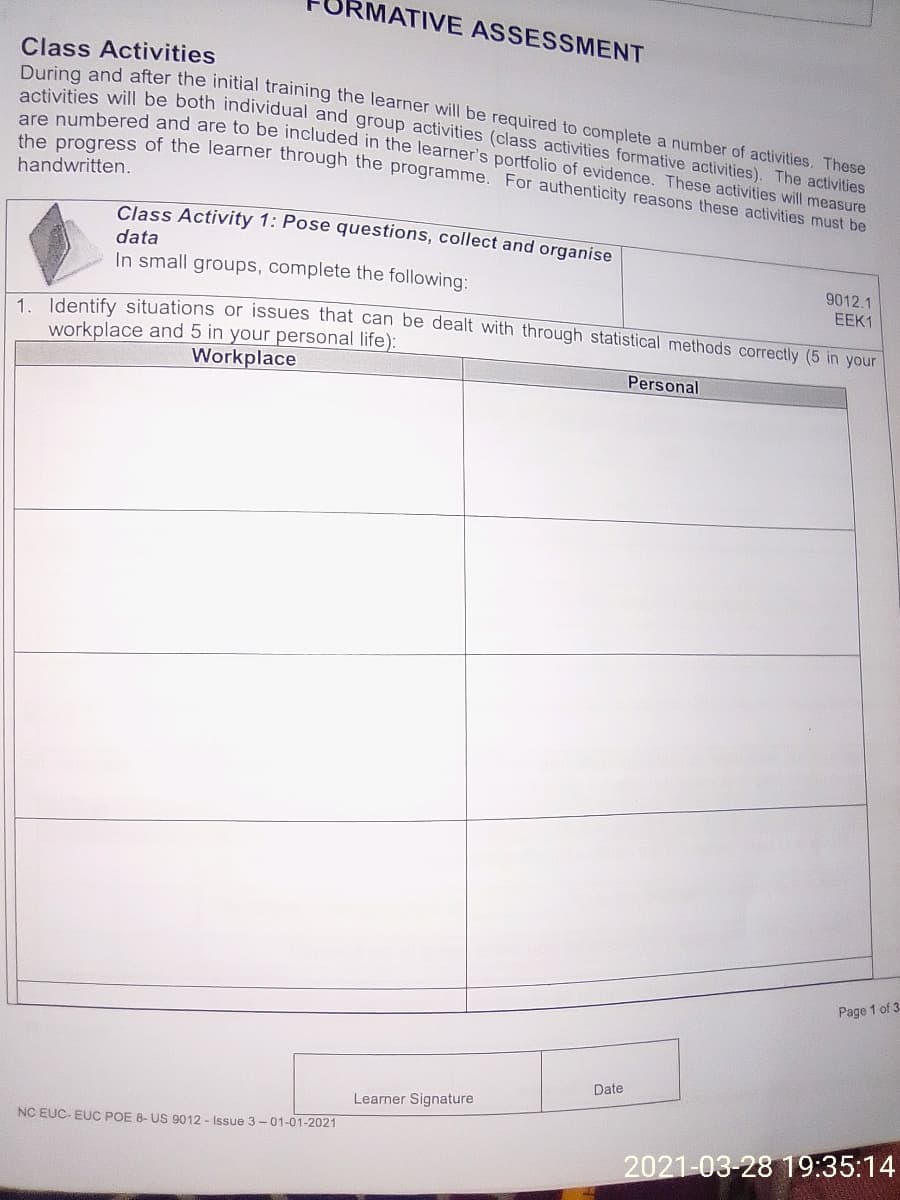 RMATIVE ASSESSMENT
are numbered and are to be included in the learner's portfolio of evidence. These activities will measure
activities will be both individual and group activities (class activities formative activities). The activities
Class Activities
Clas and after the initial training the learner will be required to complete a number of activities. These
are prooress of the learner through the programme. For authenticity reasons these activities must be
handwritten.
Class Activity 1: Pose questions, collect and organise
data
In small groups, complete the following:
9012.1
EEK1
1 Identify situations or issues that can be dealt with through statistical methods correctly (5 in your
workplace and 5 in your personal life):
Workplace
Personal
Page 1 of 3-
Date
Learner Signature
NC EUC- EUC POE 8- US 9012 - Issue 3-01-01-2021
2021-03-28 19:35:14
