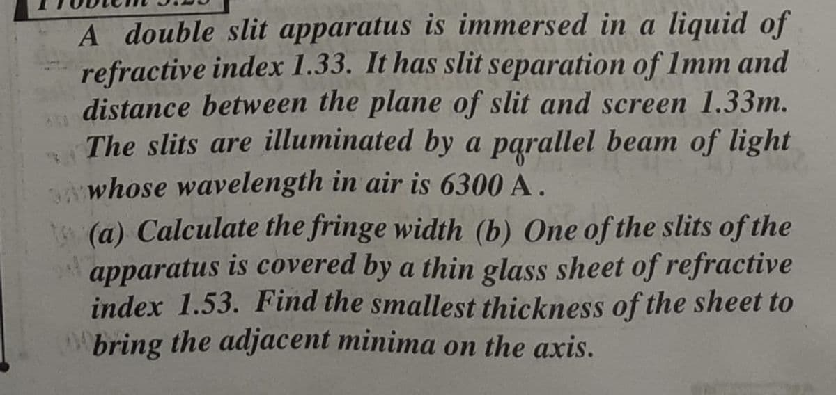 A double slit apparatus is immersed in a liquid of
refractive index 1.33. It has slit separation of 1mm and
distance between the plane of slit and screen 1.33m.
The slits are illuminated by a parallel beam of light
Awhose wavelength in air is 6300 A.
(a) Calculate the fringe width (b) One of the slits of the
is covered by a thin glass sheet of refractive
apparatus
index 1.53. Find the smallest thickness of the sheet to
bring the adjacent minima on the axis.
