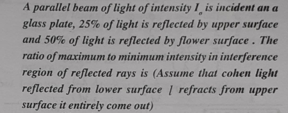 A parallel beam of light of intensity I is incident an a
glass plate, 25% of light is reflected by upper surface
and 50% of light is reflected by flower surface. The
ratio of maximum to minimum intensity in interference
region of reflected rays is (Assume that cohen light
reflected from lower surface 1 refracts from upper
surface it entirely come out)
