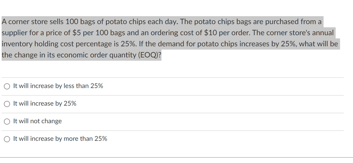 A corner store sells 100 bags of potato chips each day. The potato chips bags are purchased from a
supplier for a price of $5 per 100 bags and an ordering cost of $10 per order. The corner store's annual
inventory holding cost percentage is 25%. If the demand for potato chips increases by 25%, what will be
the change in its economic order quantity (EOQ)?
O It will increase by less than 25%
O It will increase by 25%
It will not change
It will increase by more than 25%