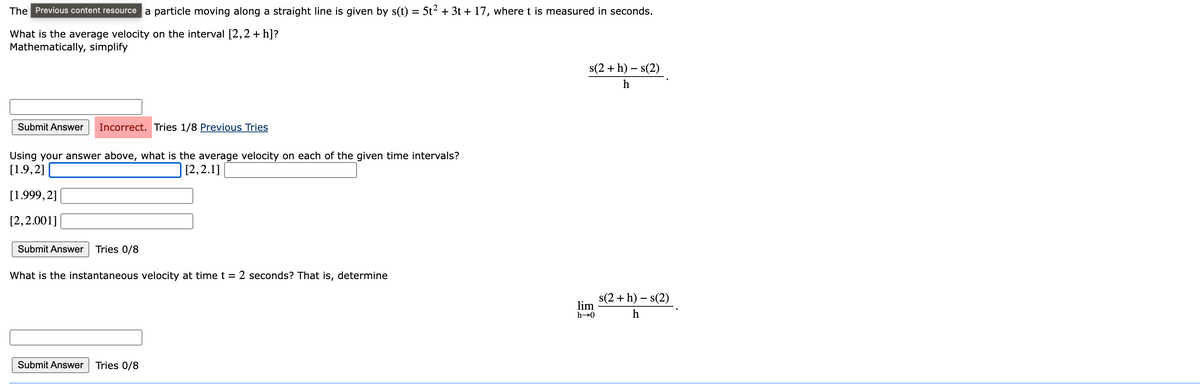 The Previous content resource a particle moving along a straight line is given by s(t) = 5t² + 3t + 17, where t is measured in seconds.
What is the average velocity on the interval [2,2 + h]?
Mathematically, simplify
Submit Answer Incorrect. Tries 1/8 Previous Tries
Using your answer above, what is the average velocity on each of the given time intervals?
[1.9,2]
[2,2.1]
[1.999,2]
[2,2.001]
Submit Answer Tries 0/8
What is the instantaneous velocity at time t = 2 seconds? That is, determine
Submit Answer Tries 0/8
s(2+h) - s(2)
h
lim
h→0
s(2 + h) - s(2)
h