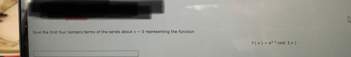 Submit Answer
incorrect. Tries 3/8 Previous Tries
Give the first four nonzero terms of the series about x = 0 representing the function
%3D
f( x) = el x cos( 3 x )
%3D
