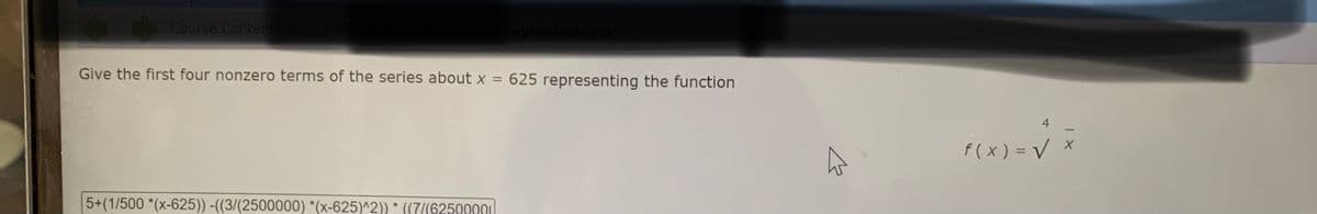 Course Contents
Give the first four nonzero terms of the series about x = 625 representing the function
f ( x ) = V x
5+(1/500 *(x-625)) -((3/(2500000) *(x-625)^2)) * ((7/(62500001|
