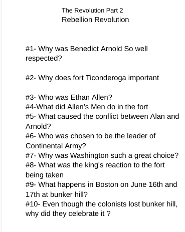 The Revolution Part 2
Rebellion Revolution
#1- Why was Benedict Arnold So well
respected?
#2- Why does fort Ticonderoga important
#3- Who was Ethan Allen?
# 4-What did Allen's Men do in the fort
# 5 - What caused the conflict between Alan and
Arnold?
#6- Who was chosen to be the leader of
Continental Army?
#7- Why was Washington such a great choice?
#8- What was the king's reaction to the fort
being taken
# 9- What happens in Boston on June 16th and
17th at bunker hill?
# 10- Even though the colonists lost bunker hill,
why did they celebrate it?