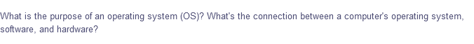 What is the purpose of an operating system (OS)? What's the connection between a computer's operating system,
software, and hardware?
