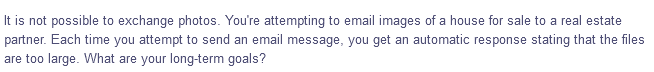 It is not possible to exchange photos. You're attempting to email images of a house for sale to a real estate
partner. Each time you attempt to send an email message, you get an automatic response stating that the files
are too large. What are your long-term goals?
